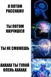 я потом расскажу ты потом научишся ты не сможешь ахахах ты тупой олень ахахах