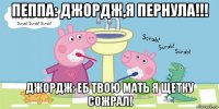 пеппа: джордж,я пернула!!! джордж: еб твою мать я щетку сожрал!