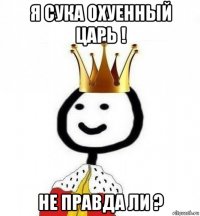 я сука охуенный царь ! не правда ли ?