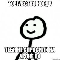 то чувство когда тебя не спросили на уроке b )