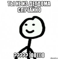 ты не из детдома случайно ????? )00)))0