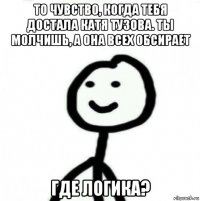 то чувство, когда тебя достала катя тузова. ты молчишь, а она всех обсирает где логика?