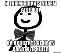 и так мы приступаем аллэ оп ой простите не на ту работу пришел