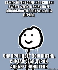 каждый гениален. но если вы будете судить рыбу по её способности взбираться на дерево, она проживёт всю жизнь, считая себя дурой. альберт эйнштейн