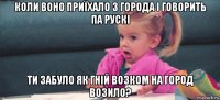 коли воно приїхало з города і говорить па рускі ти забуло як гній возком на город возило?