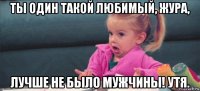 ты один такой любимый, жура, лучше не было мужчины! утя.