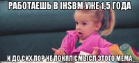 работаешь в ihsbm уже 1,5 года и до сих пор не понял смысл этого мема