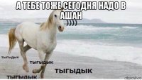 а тебе тоже сегодня надо в ашан 