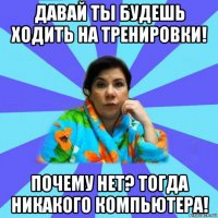 давай ты будешь ходить на тренировки! почему нет? тогда никакого компьютера!