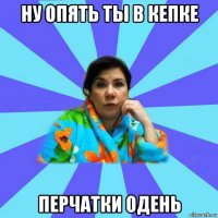 ну опять ты в кепке перчатки одень