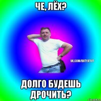 че, лёх? долго будешь дрочить?