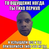 то ощущение когда ты тихо пернул и услышали все и ты притворился типо это не ты