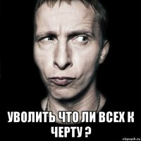  уволить что ли всех к черту ?