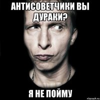 антисоветчики вы дураки? я не пойму