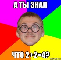 а ты знал что 2+2=4?