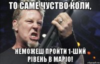 то саме чуство коли, неможеш пройти 1-ший рівень в маріо!