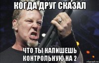 когда друг сказал что ты напишешь контрольную на 2