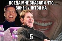 когда мне сказали что ванек учится на 5