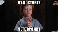 ну поставте четворочку