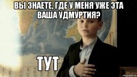 вы знаете, где у меня уже эта ваша удмуртия? 