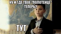 ну и где твоё "полотенце" теперь? 