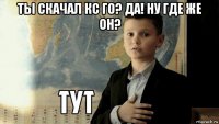 ты скачал кс го? да! ну где же он? 