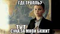 где тролль? сука,за мной бкжит