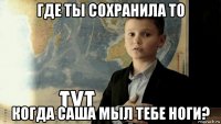 где ты сохранила то когда саша мыл тебе ноги?