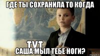 где ты сохранила то когда саша мыл тебе ноги?