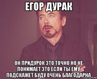 егор дурак он придурок это точно но не понимает это если ты ему подскажет буду очень благодарна