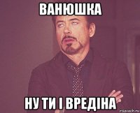 ванюшка ну ти і вредіна