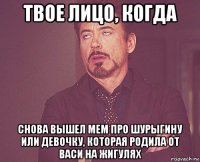 твое лицо, когда снова вышел мем про шурыгину или девочку, которая родила от васи на жигулях