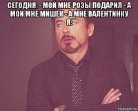 сегодня: - мой мне розы подарил - а мой мне мишек - а мне валентинку я: 