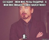 сегодня: - мой мне розы подарил - а мой мне мишек - а мне валентинку я: