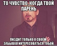 то чувство, когда твой парень пиздит только о своём, забывая интересоваться тобой