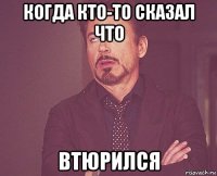 когда кто-то сказал что втюрился