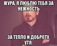 жура, я люблю тебя за нежность за тепло и доброту. утя.