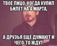 твоё лицо, когда купил билет на 4 марта, а друзья ещё думают и чего-то ждут