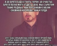 я за брата буду стоять горой. за счастье брата легко могу отдать свое. мы с братом такие родные, как персонажи сказки «снежная королева» кай и герда. брат, будь сильным, ведь в жизни много препятствий, которые нужно преодолевать. вот от кого никогда не ждешь удара в спину, так это от родного брата. брат-брат-брат-брат-брат-брат-брат-брат-брат-брат... >_<