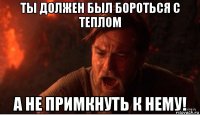 ты должен был бороться с теплом а не примкнуть к нему!