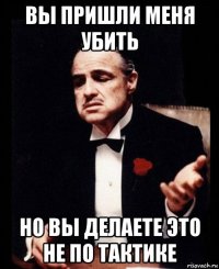 вы пришли меня убить но вы делаете это не по тактике