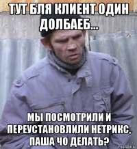 тут бля клиент один долбаеб... мы посмотрили и переустановлили нетрикс, паша чо делать?