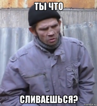 ты что сливаешься?