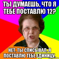 ты думаешь, что я тебе поставлю 12? нет, ты списывал, я поставлю тебе единицу.