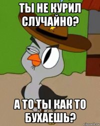 ты не курил случайно? а то ты как то бухаешь?