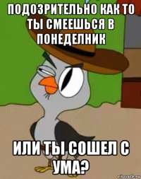 подозрительно как то ты смеешься в понеделник или ты сошел с ума?