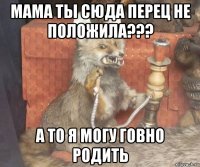 мама ты сюда перец не положила??? а то я могу говно родить