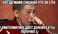 когда мама сказала что за 5 по матенматике даст денежку а ты получил 2