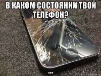 в каком состоянии твой телефон? ...