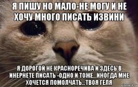 я пишу но мало-не могу и не хочу много писать извини я дорогой не красноречива и здесь в инернете писать -одно и тоже...иногда мне хочется помолчать...твоя геля